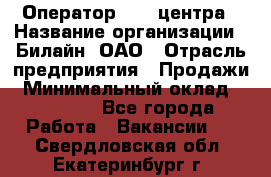 Оператор Call-центра › Название организации ­ Билайн, ОАО › Отрасль предприятия ­ Продажи › Минимальный оклад ­ 35 000 - Все города Работа » Вакансии   . Свердловская обл.,Екатеринбург г.